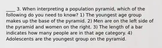 ____ 3. When interpreting a population pyramid, which of the following do you need to know? 1) The youngest age group makes up the base of the pyramid. 2) Men are on the left side of the pyramid and women on the right. 3) The length of a bar indicates how many people are in that age category. 4) Adolescents are the youngest group on the pyramid.