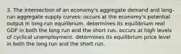 3. The intersection of an economy's aggregate demand and long-run aggregate supply curves: occurs at the economy's potential output in long-run equilibrium. determines its equilibrium real GDP in both the long run and the short run. occurs at high levels of cyclical unemployment. determines its equilibrium price level in both the long run and the short run.