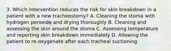 3. Which intervention reduces the risk for skin breakdown in a patient with a new tracheostomy? A. Cleaning the stoma with hydrogen peroxide and drying thoroughly B. Cleaning and assessing the skin around the stoma C. Assessing temperature and reporting skin breakdown immediately D. Allowing the patient to re-oxygenate after each tracheal suctioning