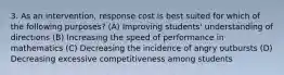 3. As an intervention, response cost is best suited for which of the following purposes? (A) Improving students' understanding of directions (B) Increasing the speed of performance in mathematics (C) Decreasing the incidence of angry outbursts (D) Decreasing excessive competitiveness among students