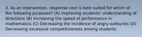 3. As an intervention, response cost is best suited for which of the following purposes? (A) Improving students' understanding of directions (B) Increasing the speed of performance in mathematics (C) Decreasing the incidence of angry outbursts (D) Decreasing excessive competitiveness among students