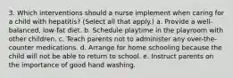 3. Which interventions should a nurse implement when caring for a child with hepatitis? (Select all that apply.) a. Provide a well-balanced, low-fat diet. b. Schedule playtime in the playroom with other children. c. Teach parents not to administer any over-the-counter medications. d. Arrange for home schooling because the child will not be able to return to school. e. Instruct parents on the importance of good hand washing.