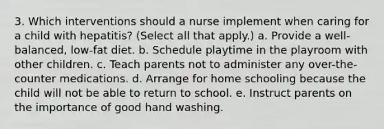 3. Which interventions should a nurse implement when caring for a child with hepatitis? (Select all that apply.) a. Provide a well-balanced, low-fat diet. b. Schedule playtime in the playroom with other children. c. Teach parents not to administer any over-the-counter medications. d. Arrange for home schooling because the child will not be able to return to school. e. Instruct parents on the importance of good hand washing.