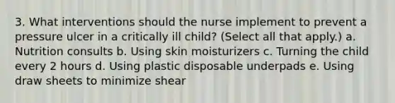 3. What interventions should the nurse implement to prevent a pressure ulcer in a critically ill child? (Select all that apply.) a. Nutrition consults b. Using skin moisturizers c. Turning the child every 2 hours d. Using plastic disposable underpads e. Using draw sheets to minimize shear