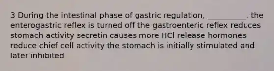 3 During the intestinal phase of gastric regulation, __________. the enterogastric reflex is turned off the gastroenteric reflex reduces stomach activity secretin causes more HCl release hormones reduce chief cell activity the stomach is initially stimulated and later inhibited