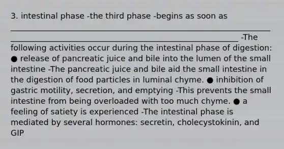 3. intestinal phase -the third phase -begins as soon as __________________________________________________________________________________________________________________________ -The following activities occur during the intestinal phase of digestion: ● release of pancreatic juice and bile into the lumen of the small intestine -The pancreatic juice and bile aid the small intestine in the digestion of food particles in luminal chyme. ● inhibition of gastric motility, secretion, and emptying -This prevents the small intestine from being overloaded with too much chyme. ● a feeling of satiety is experienced -The intestinal phase is mediated by several hormones: secretin, cholecystokinin, and GIP