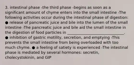 3. intestinal phase -the third phase -begins as soon as a significant amount of chyme enters into the small intestine -The following activities occur during the intestinal phase of digestion: ● release of pancreatic juice and bile into the lumen of the small intestine -The pancreatic juice and bile aid the small intestine in the digestion of food particles in ______________________________. ● inhibition of gastric motility, secretion, and emptying -This prevents the small intestine from being overloaded with too much chyme. ● a feeling of satiety is experienced -The intestinal phase is mediated by several hormones: secretin, cholecystokinin, and GIP