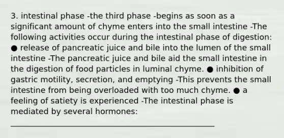 3. intestinal phase -the third phase -begins as soon as a significant amount of chyme enters into the small intestine -The following activities occur during the intestinal phase of digestion: ● release of pancreatic juice and bile into the lumen of the small intestine -The pancreatic juice and bile aid the small intestine in the digestion of food particles in luminal chyme. ● inhibition of gastric motility, secretion, and emptying -This prevents the small intestine from being overloaded with too much chyme. ● a feeling of satiety is experienced -The intestinal phase is mediated by several hormones: ___________________________________________________