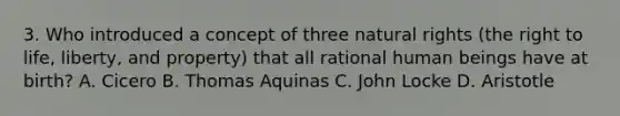 3. Who introduced a concept of three natural rights (the right to life, liberty, and property) that all rational human beings have at birth? A. Cicero B. Thomas Aquinas C. John Locke D. Aristotle