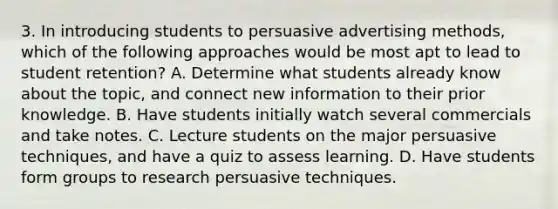 3. In introducing students to persuasive advertising methods, which of the following approaches would be most apt to lead to student retention? A. Determine what students already know about the topic, and connect new information to their prior knowledge. B. Have students initially watch several commercials and take notes. C. Lecture students on the major persuasive techniques, and have a quiz to assess learning. D. Have students form groups to research persuasive techniques.