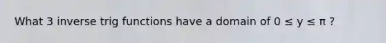 What 3 inverse trig functions have a domain of 0 ≤ y ≤ π ?