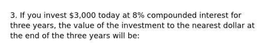 3. If you invest 3,000 today at 8% compounded interest for three years, the value of the investment to the nearest dollar at the end of the three years will be: