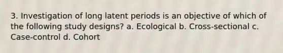 3. Investigation of long latent periods is an objective of which of the following study designs? a. Ecological b. Cross-sectional c. Case-control d. Cohort