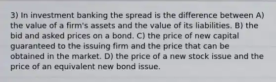 3) In investment banking the spread is the difference between A) the value of a firm's assets and the value of its liabilities. B) the bid and asked prices on a bond. C) the price of new capital guaranteed to the issuing firm and the price that can be obtained in the market. D) the price of a new stock issue and the price of an equivalent new bond issue.