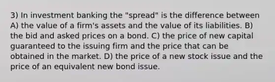 3) In investment banking the "spread" is the difference between A) the value of a firm's assets and the value of its liabilities. B) the bid and asked prices on a bond. C) the price of new capital guaranteed to the issuing firm and the price that can be obtained in the market. D) the price of a new stock issue and the price of an equivalent new bond issue.