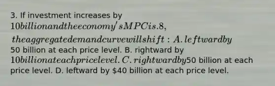 3. If investment increases by 10 billion and the economy's MPC is .8, the aggregate demand curve will shift: A. leftward by50 billion at each price level. B. rightward by 10 billion at each price level. C. rightward by50 billion at each price level. D. leftward by 40 billion at each price level.