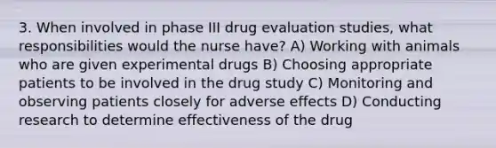 3. When involved in phase III drug evaluation studies, what responsibilities would the nurse have? A) Working with animals who are given experimental drugs B) Choosing appropriate patients to be involved in the drug study C) Monitoring and observing patients closely for adverse effects D) Conducting research to determine effectiveness of the drug