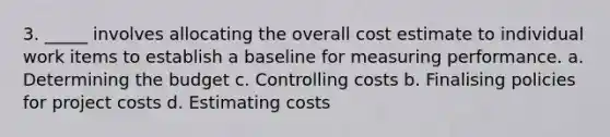 3. _____ involves allocating the overall cost estimate to individual work items to establish a baseline for measuring performance. a. Determining the budget c. Controlling costs b. Finalising policies for project costs d. Estimating costs