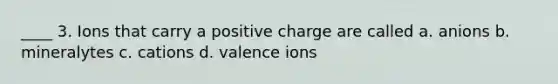 ____ 3. Ions that carry a positive charge are called a. anions b. mineralytes c. cations d. valence ions