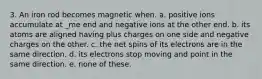 3. An iron rod becomes magnetic when. a. positive ions accumulate at _me end and negative ions at the other end. b. its atoms are aligned having plus charges on one side and negative charges on the other. c. the net spins of its electrons are in the same direction. d. its electrons stop moving and point in the same direction. e. none of these.