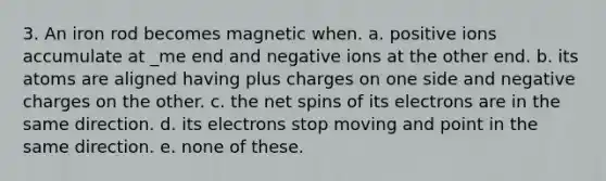 3. An iron rod becomes magnetic when. a. positive ions accumulate at _me end and negative ions at the other end. b. its atoms are aligned having plus charges on one side and negative charges on the other. c. the net spins of its electrons are in the same direction. d. its electrons stop moving and point in the same direction. e. none of these.