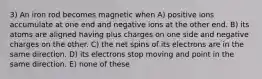 3) An iron rod becomes magnetic when A) positive ions accumulate at one end and negative ions at the other end. B) its atoms are aligned having plus charges on one side and negative charges on the other. C) the net spins of its electrons are in the same direction. D) its electrons stop moving and point in the same direction. E) none of these