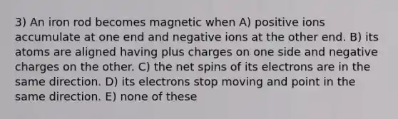 3) An iron rod becomes magnetic when A) positive ions accumulate at one end and negative ions at the other end. B) its atoms are aligned having plus charges on one side and negative charges on the other. C) the net spins of its electrons are in the same direction. D) its electrons stop moving and point in the same direction. E) none of these