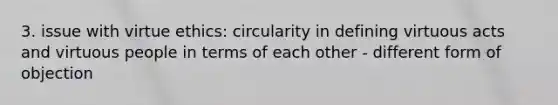 3. issue with virtue ethics: circularity in defining virtuous acts and virtuous people in terms of each other - different form of objection