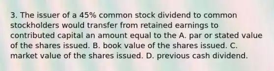 3. The issuer of a 45% common stock dividend to common stockholders would transfer from retained earnings to contributed capital an amount equal to the A. par or stated value of the shares issued. B. book value of the shares issued. C. market value of the shares issued. D. previous cash dividend.