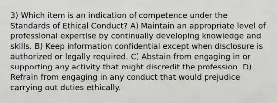 3) Which item is an indication of competence under the Standards of Ethical Conduct? A) Maintain an appropriate level of professional expertise by continually developing knowledge and skills. B) Keep information confidential except when disclosure is authorized or legally required. C) Abstain from engaging in or supporting any activity that might discredit the profession. D) Refrain from engaging in any conduct that would prejudice carrying out duties ethically.