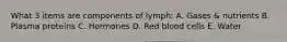 What 3 items are components of lymph: A. Gases & nutrients B. Plasma proteins C. Hormones D. Red blood cells E. Water