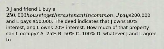 3 J and friend L buy a 250,000 house together as tenant in common. J pays200,000 and L pays 50,000. The deed indicates that J owns 80% interest, and L owns 20% interest. How much of that property can L occupy? A. 25% B. 50% C. 100% D. whatever J and L agree to