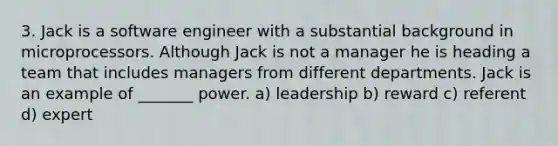 3. Jack is a software engineer with a substantial background in microprocessors. Although Jack is not a manager he is heading a team that includes managers from different departments. Jack is an example of _______ power. a) leadership b) reward c) referent d) expert