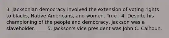 3. Jacksonian democracy involved the extension of voting rights to blacks, Native Americans, and women. True : 4. Despite his championing of the people and democracy, Jackson was a slaveholder. ____ 5. Jackson's vice president was John C. Calhoun.