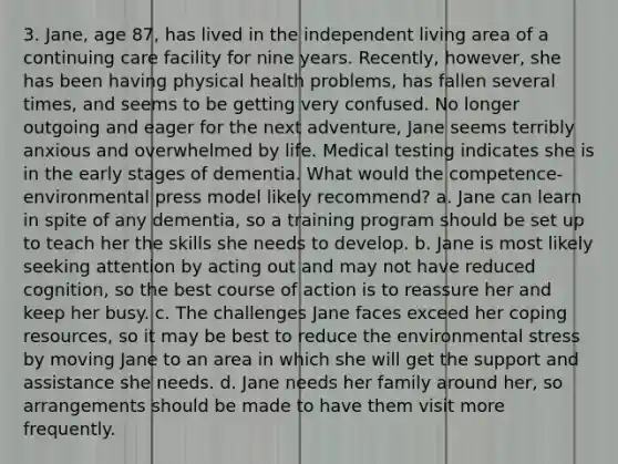 3. Jane, age 87, has lived in the independent living area of a continuing care facility for nine years. Recently, however, she has been having physical health problems, has fallen several times, and seems to be getting very confused. No longer outgoing and eager for the next adventure, Jane seems terribly anxious and overwhelmed by life. Medical testing indicates she is in the early stages of dementia. What would the competence-environmental press model likely recommend? a. Jane can learn in spite of any dementia, so a training program should be set up to teach her the skills she needs to develop. b. Jane is most likely seeking attention by acting out and may not have reduced cognition, so the best course of action is to reassure her and keep her busy. c. The challenges Jane faces exceed her coping resources, so it may be best to reduce the environmental stress by moving Jane to an area in which she will get the support and assistance she needs. d. Jane needs her family around her, so arrangements should be made to have them visit more frequently.