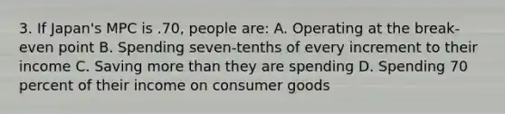 3. If Japan's MPC is .70, people are: A. Operating at the break-even point B. Spending seven-tenths of every increment to their income C. Saving more than they are spending D. Spending 70 percent of their income on consumer goods