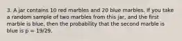 3. A jar contains 10 red marbles and 20 blue marbles. If you take a random sample of two marbles from this jar, and the first marble is blue, then the probability that the second marble is blue is p = 19/29.