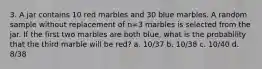 3. A jar contains 10 red marbles and 30 blue marbles. A random sample without replacement of n=3 marbles is selected from the jar. If the first two marbles are both blue, what is the probability that the third marble will be red? a. 10/37 b. 10/38 c. 10/40 d. 8/38