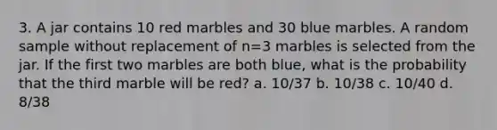 3. A jar contains 10 red marbles and 30 blue marbles. A random sample without replacement of n=3 marbles is selected from the jar. If the first two marbles are both blue, what is the probability that the third marble will be red? a. 10/37 b. 10/38 c. 10/40 d. 8/38