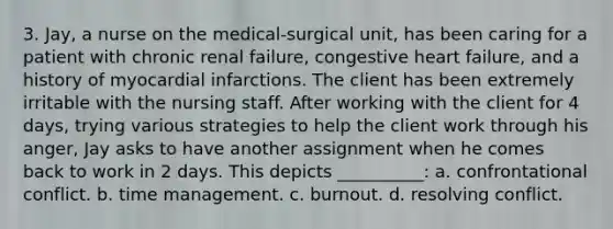 3. Jay, a nurse on the medical-surgical unit, has been caring for a patient with chronic renal failure, congestive heart failure, and a history of myocardial infarctions. The client has been extremely irritable with the nursing staff. After working with the client for 4 days, trying various strategies to help the client work through his anger, Jay asks to have another assignment when he comes back to work in 2 days. This depicts __________: a. confrontational conflict. b. time management. c. burnout. d. resolving conflict.