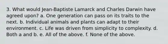 3. What would Jean-Baptiste Lamarck and Charles Darwin have agreed upon? a. One generation can pass on its traits to the next. b. Individual animals and plants can adapt to their environment. c. Life was driven from simplicity to complexity. d. Both a and b. e. All of the above. f. None of the above.