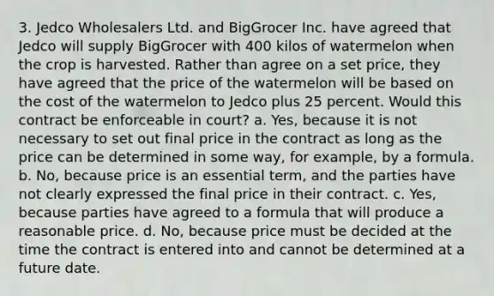 3. Jedco Wholesalers Ltd. and BigGrocer Inc. have agreed that Jedco will supply BigGrocer with 400 kilos of watermelon when the crop is harvested. Rather than agree on a set price, they have agreed that the price of the watermelon will be based on the cost of the watermelon to Jedco plus 25 percent. Would this contract be enforceable in court? a. Yes, because it is not necessary to set out final price in the contract as long as the price can be determined in some way, for example, by a formula. b. No, because price is an essential term, and the parties have not clearly expressed the final price in their contract. c. Yes, because parties have agreed to a formula that will produce a reasonable price. d. No, because price must be decided at the time the contract is entered into and cannot be determined at a future date.