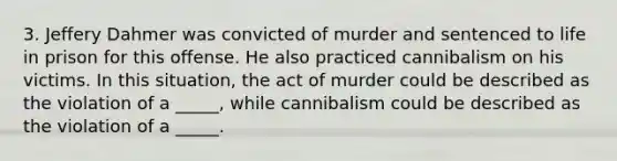 3. Jeffery Dahmer was convicted of murder and sentenced to life in prison for this offense. He also practiced cannibalism on his victims. In this situation, the act of murder could be described as the violation of a _____, while cannibalism could be described as the violation of a _____.