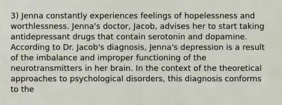 3) Jenna constantly experiences feelings of hopelessness and worthlessness. Jenna's doctor, Jacob, advises her to start taking antidepressant drugs that contain serotonin and dopamine. According to Dr. Jacob's diagnosis, Jenna's depression is a result of the imbalance and improper functioning of the neurotransmitters in her brain. In the context of the theoretical approaches to psychological disorders, this diagnosis conforms to the