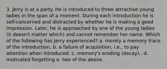 3. Jerry is at a party. He is introduced to three attractive young ladies in the span of a moment. During each introduction he is self-concerned and distracted by whether he is making a good impression. Later, he is approached by one of the young ladies (it doesn't matter which) and cannot remember her name. Which of the following has Jerry experienced? a. merely a memory trace of the introduction. b. a failure of acquisition, i.e., to pay attention when introduced. c. memory's eroding (decay).. d. motivated forgetting e. two of the above.