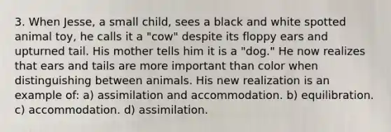 3. When Jesse, a small child, sees a black and white spotted animal toy, he calls it a "cow" despite its floppy ears and upturned tail. His mother tells him it is a "dog." He now realizes that ears and tails are more important than color when distinguishing between animals. His new realization is an example of: a) assimilation and accommodation. b) equilibration. c) accommodation. d) assimilation.