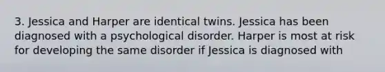 3. Jessica and Harper are identical twins. Jessica has been diagnosed with a psychological disorder. Harper is most at risk for developing the same disorder if Jessica is diagnosed with