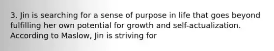 3. Jin is searching for a sense of purpose in life that goes beyond fulfilling her own potential for growth and self-actualization. According to Maslow, Jin is striving for