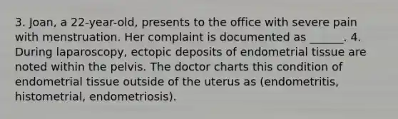 3. Joan, a 22-year-old, presents to the office with severe pain with menstruation. Her complaint is documented as ______. 4. During laparoscopy, ectopic deposits of endometrial tissue are noted within the pelvis. The doctor charts this condition of endometrial tissue outside of the uterus as (endometritis, histometrial, endometriosis).