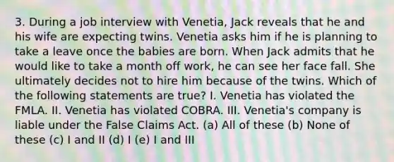 3. During a job interview with Venetia, Jack reveals that he and his wife are expecting twins. Venetia asks him if he is planning to take a leave once the babies are born. When Jack admits that he would like to take a month off work, he can see her face fall. She ultimately decides not to hire him because of the twins. Which of the following statements are true? I. Venetia has violated the FMLA. II. Venetia has violated COBRA. III. Venetia's company is liable under the False Claims Act. (a) All of these (b) None of these (c) I and II (d) I (e) I and III